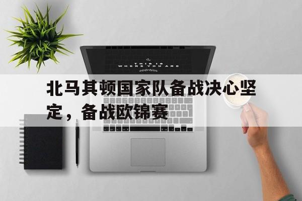北马其顿国家队备战决心坚定,备战欧锦赛的简单介绍