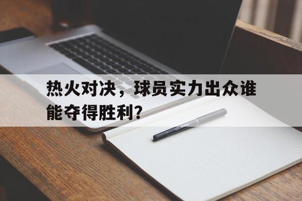 热火对决,球员实力出众谁能夺得胜利?的简单介绍