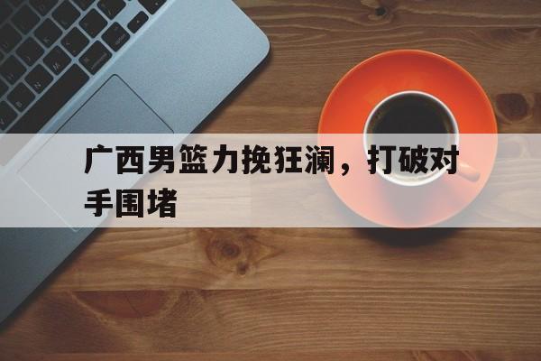 广西男篮力挽狂澜，打破对手围堵